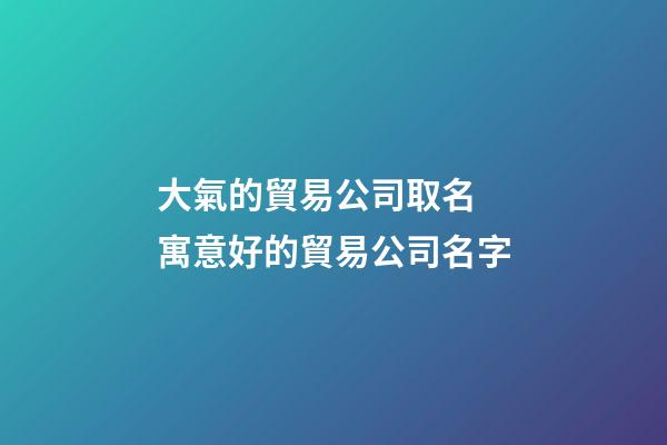 大氣的貿易公司取名 寓意好的貿易公司名字-第1張-公司起名-玄機派